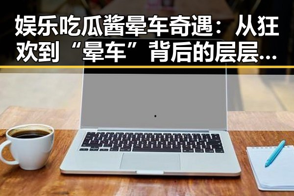 娱乐吃瓜酱晕车奇遇：从狂欢到“晕车”背后的层层反差